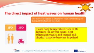 The direct impact of heat waves on human health
e-Learning for the Prevention, Preparedness and Response to Natural Disasters
If core body temperature rises to 38
degerees for several hours, heat
exhaustion occurs and mental and
physical capacity becomes impaired.
The main health effects of a heat wave result from the body not
being able to effectively cool itself.
 