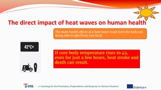 The direct impact of heat waves on human health
e-Learning for the Prevention, Preparedness and Response to Natural Disasters
If core body temperature rises to 42,
even for just a few hours, heat stroke and
death can result.
The main health effects of a heat wave result from the body not
being able to effectively cool itself.
 