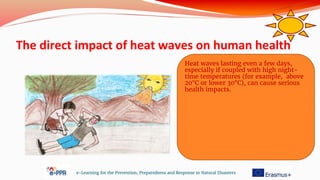 The direct impact of heat waves on human health
e-Learning for the Prevention, Preparedness and Response to Natural Disasters
Heat waves lasting even a few days,
especially if coupled with high night-
time temperatures (for example, above
20°C or lower 30°C), can cause serious
health impacts.
 