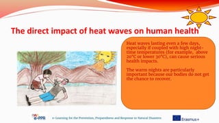 The direct impact of heat waves on human health
e-Learning for the Prevention, Preparedness and Response to Natural Disasters
Heat waves lasting even a few days,
especially if coupled with high night-
time temperatures (for example, above
20°C or lower 30°C), can cause serious
health impacts.
The warm nights are particularly
important because our bodies do not get
the chance to recover.
 