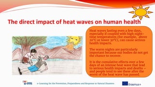 The direct impact of heat waves on human health
e-Learning for the Prevention, Preparedness and Response to Natural Disasters
Heat waves lasting even a few days,
especially if coupled with high night-
time temperatures (for example, above
20°C or lower 30°C), can cause serious
health impacts.
The warm nights are particularly
important because our bodies do not get
the chance to recover.
It is the cumulative effects over a few
days of an intense heat wave that lead
to serious health impacts and deaths –
and people tend to see these after the
worst of the heat wave has passed.
 