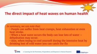 The direct impact of heat waves on human health
e-Learning for the Prevention, Preparedness and Response to Natural Disasters
In summary, we can note that:
• People can suffer from heat cramps, heat exhaustion or even
heat stroke.
• When a heat wave occurs the body can lose lots of water –
dehydration may occur.
• Also, when trying to cool yourself during the intensive heat by
drinking lost of cold water you can catch the flu
 
