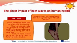 The direct impact of heat waves on human health
e-Learning for the Prevention, Preparedness and Response to Natural Disasters
* Some information which help
you to recognise heat cramps:
- They are muscular pains
and spasms that usually occur in
the legs. Such spasms can occur
even while having rest or at
night time.
- Panic can occur because
people do not know how to
behave in such a situation.
Heat cramps
Heat cramps are often an early sign
that the body is having trouble with
the heat.
 