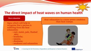 The direct impact of heat waves on human health
e-Learning for the Prevention, Preparedness and Response to Natural Disasters
Signs which will help to
recognise that a person is
suffering from the heat
exhaustion:
- cool, moist, pale, flushed
skin;
- headache;
- nausea;
- dizziness;
- weakness and exhaustion.
Heat exhaustion
Heat exhaustion is a more severe condition
than heat cramps.
 