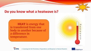 Do you know what a heatwave is?
e-Learning for the Prevention, Preparedness and Response to Natural Disasters
HEAT is energy that
is transferred from one
body to another because of
a difference in
temperature.
 