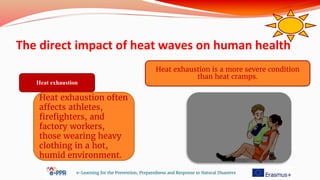The direct impact of heat waves on human health
e-Learning for the Prevention, Preparedness and Response to Natural Disasters
Heat exhaustion
Heat exhaustion is a more severe condition
than heat cramps.
Heat exhaustion often
affects athletes,
firefighters, and
factory workers,
those wearing heavy
clothing in a hot,
humid environment.
 