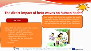 The direct impact of heat waves on human health
e-Learning for the Prevention, Preparedness and Response to Natural Disasters
Signs which will help to recognise that a person
is suffering from the heat stroke are:
- extremely high body temperature;
- red skin which may be dry or moist;
- changes in consciousness;
- rapid, weak pulse and rapid, shallow
breathing;
-vomiting
Heat stroke
Heat stroke is a life-threatening condition that usually
occurs by ignoring the signals of heat exhaustion.
Heat stroke develops when the body’s systems are
overwhelmed by heat and begin to stop functioning.
 