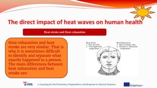 The direct impact of heat waves on human health
e-Learning for the Prevention, Preparedness and Response to Natural Disasters
Heat stroke and Heat exhaustion
Heat exhaustion and heat
stroke are very similar. That is
why it is sometimes difficult
to identify and separate what
exactly happened to a person.
The main differences between
heat exhaustion and heat
stroke are:
 