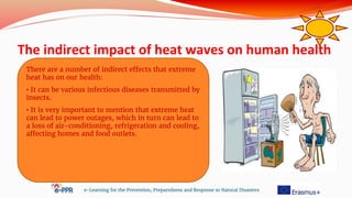 The indirect impact of heat waves on human health
e-Learning for the Prevention, Preparedness and Response to Natural Disasters
There are a number of indirect effects that extreme
heat has on our health:
• It can be various infectious diseases transmitted by
insects.
• It is very important to mention that extreme heat
can lead to power outages, which in turn can lead to
a loss of air-conditioning, refrigeration and cooling,
affecting homes and food outlets.
 