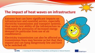 The impact of heat waves on infrastructure
e-Learning for the Prevention, Preparedness and Response to Natural Disasters
Extreme heat can have significant impacts on
infrastructure and essential service, especially
electricity transmission and transport systems.
Heat waves test ability of the infrastructure to
withstand the pressures of increased energy
demand (in particular from use of air
conditioners).
Electricity transmission can also be affected as
transmission lines may become so hot that they
expand and can hang dangerously low and have
to be switched off.
 