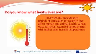 Do you know what heatwaves are?
e-Learning for the Prevention, Preparedness and Response to Natural Disasters
HEAT WAVES are extended
periods of unusually hot weather that
affect human and animal health. A heat
wave can be an extended period of days
with higher than normal temperatures.
 