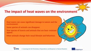 The impact of heat waves on the environment
e-Learning for the Prevention, Preparedness and Response to Natural Disasters
Heat waves can cause significant damage to nature and the
environment:
Some species of animals can disappear.
New species of insects and animals that are heat-resistant
appear.
Other animals change their usual lifestyle and behaviour.
 