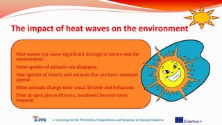 The impact of heat waves on the environment
e-Learning for the Prevention, Preparedness and Response to Natural Disasters
Heat waves can cause significant damage to nature and the
environment:
Some species of animals can disappear.
New species of insects and animals that are heat-resistant
appear.
Other animals change their usual lifestyle and behaviour.
Fires in open places (forests, meadows) become more
frequent
 