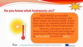 Do you know what heatwaves are?
e-Learning for the Prevention, Preparedness and Response to Natural Disasters
HEAT WAVES are extended
periods of unusually hot weather that
affect human and animal health. A heat
wave can be an extended period of days
with higher than normal temperatures.
However, a heat wave can also be
shorter in length, but with abnormally high
temperatures which bring negative effects
on human health, as well as on nature.
 
