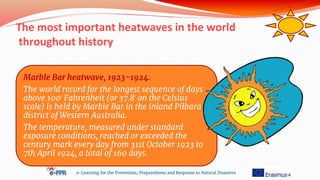 The most important heatwaves in the world
throughout history
e-Learning for the Prevention, Preparedness and Response to Natural Disasters
Marble Bar heatwave, 1923-1924.
The world record for the longest sequence of days
above 100◦ Fahrenheit (or 37.8◦ on the Celsius
scale) is held by Marble Bar in the inland Pilbara
district of Western Australia.
The temperature, measured under standard
exposure conditions, reached or exceeded the
century mark every day from 31st October 1923 to
7th April 1924, a total of 160 days.
 