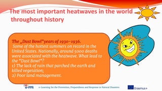 e-Learning for the Prevention, Preparedness and Response to Natural Disasters
The „Dust Bowl“years of 1930-1936.
Some of the hottest summers on record in the
United States. Nationally, around 5000 deaths
were associated with the heatwave. What lead to
the “Dust Bowl”?
1) The lack of rain that parched the earth and
killed vegetation;
2) Poor land management.
The most important heatwaves in the world
throughout history
 