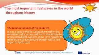 The most important heatwaves in the world
throughout history
e-Learning for the Prevention, Preparedness and Response to Natural Disasters
The famous summer of ’76 in the UK.
It was a period of nine weeks; the weather was
consistently dry, sunny and hot. It should also be
remembered that summer of the 1976 marked the
culmination of a prolonged drought which had
begun in April, 1975
 