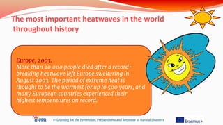 The most important heatwaves in the world
throughout history
e-Learning for the Prevention, Preparedness and Response to Natural Disasters
Europe, 2003.
More than 20 000 people died after a record-
breaking heatwave left Europe sweltering in
August 2003. The period of extreme heat is
thought to be the warmest for up to 500 years, and
many European countries experienced their
highest temperatures on record.
 