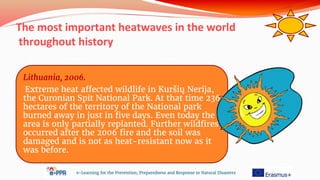 The most important heatwaves in the world
throughout history
e-Learning for the Prevention, Preparedness and Response to Natural Disasters
Lithuania, 2006.
Extreme heat affected wildlife in Kuršių Nerija,
the Curonian Spit National Park. At that time 236
hectares of the territory of the National park
burned away in just in five days. Even today the
area is only partially replanted. Further wildfires
occurred after the 2006 fire and the soil was
damaged and is not as heat-resistant now as it
was before.
 