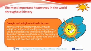 The most important heatwaves in the world
throughout history
e-Learning for the Prevention, Preparedness and Response to Natural Disasters
Drought and wildfires in Russia in 2010.
After record warm temperatures, drought,
wildfires, and poor air quality during July 2010,
the dismal conditions continued through mid-
August across western Russia. At the beginning of
August, 676 square miles (1 740 square km) were
burning with over 600 active fires.
 