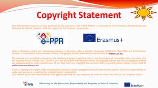 Copyright Statement
This educational resource has been produced by the partners of the e-PPR Project (e-Learning for the Prevention, Preparedness and
Response to Natural Disasters) with the support of the Erasmus+ programme.
Unless otherwise stated, this educational resource is licensed under a Creative Commons Attribution-ShareAlike 4.0 International
License. It is attributed to the partners of the e-PPR project. Further information can be found at www.e-ppr.eu
The authors are committed to respecting the intellectual property rights of others, and have taken all reasonable efforts to ensure that
the reproduction of content (text, pictures, etc.) has been done with the full consent of copyright holders and that all copyright holders
are acknowledged in such reproductions. If you feel that your copyright has not been fully respected, please contact us by email at
projectmanager@e-ppr.eu.
If you are going to use parts of the content with materials whose copyright holder(s) is/are not the authors, it is your responsibility to
make sure you do so, respecting the original holder’s copyrights.
This content is the sole responsibility of the project partners and can in no way be taken to reflect the views of the European Union.
e-Learning for the Prevention, Preparedness and Response to Natural Disasters
91
 
