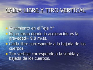 CAIDA LIBRE Y TIRO VERTICAL Movimiento en el “eje Y” Es un mrua donde la aceleración es la gravedad= 9.8 m/ss. Caída libre corresponde a la bajada de los cuerpos. Tiro vertical corresponde a la subida y bajada de los cuerpos. 