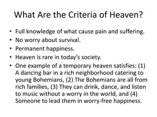 What Are the Criteria of Heaven?
• Full knowledge of what cause pain and suffering.
• No worry about survival.
• Permanent happiness.
• Heaven is rare in today’s society.
• One example of a temporary heaven satisfies: (1)
A dancing bar in a rich neighborhood catering to
young Bohemians, (2) The Bohemians are all from
rich families, (3) They can drink, dance, and listen
to music without a worry in the world, and (4)
Someone to lead them in worry-free happiness.
 