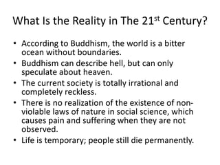 What Is the Reality in The 21st Century?
• According to Buddhism, the world is a bitter
ocean without boundaries.
• Buddhism can describe hell, but can only
speculate about heaven.
• The current society is totally irrational and
completely reckless.
• There is no realization of the existence of non-
violable laws of nature in social science, which
causes pain and suffering when they are not
observed.
• Life is temporary; people still die permanently.
 