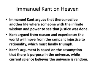 Immanuel Kant on Heaven
• Immanuel Kant argues that there must be
another life where someone with the infinite
wisdom and power to see that justice was done.
• Kant argued from reason and experience: the
world will move from the rampant injustice to
rationality, which must finally triumph.
• Kant’s argument is based on the assumption
that there is purpose in the universe, while
current science believes the universe is random.
 