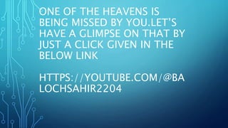 ONE OF THE HEAVENS IS
BEING MISSED BY YOU.LET’S
HAVE A GLIMPSE ON THAT BY
JUST A CLICK GIVEN IN THE
BELOW LINK
HTTPS://YOUTUBE.COM/@BA
LOCHSAHIR2204
 
