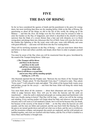FIVE
THE DAY OF RISING
So far we have considered the agonies of death and the punishment in the grave for wrong-
doers, but more terrifying than these are the standing before Allah on the Day of Rising, His
questioning us about all the things we did in the life of this world, the setting up of the
Balance — and then the Sirat, the bridge over the Fire which must be crossed in order to
enter the Garden on the Day of Judgement, and which is described in the ahadith as being
narrower than the blade of a sword, thinner than a hair and with obstacles on it to block
wrong-doers and plunge them into Jahannam (the Fire of Hell). Some will cross the Sirat into
the Garden like lightning or like the wind, some with ease, some with difficulty and some
with great difficulty — and some will fall down into the Fire waiting below.
These will be terrifying moments on the Day of Rising — and you must know about them
and believe in them and reflect carefully and deeply about them in order to prepare yourself
for them.
You must be aware of the Day when you will be resurrected from the grave, bewildered by
the sound of the Trumpet being blown. Allah says:
( The Trumpet will be blown
and those in the heavens
and those in the earth
will all lose consciousness,
except those Allah wills.
Then it will blown a second time
and at once they will be standing upright,
looking on. ) (39: 65).
Abu Hurairah reported that the Prophet said, "Between the two blasts of the Trumpet there
will be forty." People asked, "O Abu Hurairah! Forty days?" I refused to reply. They asked,
"Forty years?" I still refused to reply and added, "The whole of the human body wastes away
and perishes except for the coccyx — and from that bone Allah will bring the whole body
back to life."51
You must think about all the creatures — about their abasement and sorrow, waiting for
Allah to judge between them. How will you be when the heavens and the earth are
transformed — when the earth is darkened and people are waiting naked and barefooted, with
their eyes fixedly staring in horror? That Day will be long — and so too will be the waiting
and standing. Every nursing mother will forget about her baby and whoever is pregnant will
miscarry and it will seem as if all mankind is drunk, but it will not be because they are drunk,
but because of the severity of the dread of Allah — on the Day when the heavens are cleft
asunder, and the stars are fallen and scattered, and the seas burst forth like blazing fire, and
the graves are turned upside down and spill out what was in them, and the sun is overthrown,
and the mountains collapse, and pregnant she-camels are neglected, and the wild animals are
huddled together, and souls are reunited with their bodies, and the Fire of Hell is kindled to a
fierce blaze and Paradise is brought near.
51
Al-Bukhari, 6 /338.
 