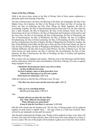 Names of the Day of Rising
Allah is has given many names to the Day of Rising. Each of these names emphasises a
particular aspect and meaning of that Day:
The Day of Resurrection, the Hour, the Blowing of the Horn, the Earthquake, the Day of the
Mighty Noise, the Calamity, the Day of the Rising of the Dead, the Day of Leaving the
Grave, the Day of Gathering, the Day when Things are Made Apparent, the Day of
Assembling Together, the Day of Discriminating between Good and Evil, the Day when the
Sky is Split Asunder, the Day of Dispersion, the Day of the Greatest Terror, the Day of
Summoning, the Event (Al-Waqi'a), the Day of Abasement and Exaltation (of the kafirun and
the mum inun), the Day of Accounting, the Day of Questioning, the Day of Witnessing, the
Day of Recrimination, the Day of Retribution, the Day of Reality, the Day of Complete
Overshadowing, the Day of Great Lamenting, the Day of Threatening, the Day of the Deen,
the Day of Repayment, the Day of Regret, the Day of Replacing One World for Another, the
Day of the Meeting (with Allah), the Day that is Near, the Day of the Final Abode, the Day of
Fate, the Day of Destiny, the Day of Weighing in the Balance, the Day of Sterility, the Day of
Ultimate Difficulty, the Day that Everyone shall Witness, the Day of Mutual Loss, the Day
when Secrets are made Known, the Day of Altering, the Overwhelming, the Day of Sup-
plication, the Day of Intercession, the Day of Sweating, the Day of Anxiety and Agitation,
and the Day of Escape.
Woe to those who are negligent and careless. Allah has sent us His Messenger and His Book,
and has informed us about the names and attributes of the Day of Rising. He warns us against
being negligent. He says:
( Mankind's Reckoning has drawn very close to them,
yet they heedlessly turn away.
No fresh reminder comes to them from their Lord
without their listening to it as if it was a game.
Their hearts are distracted. ) (21: 1-3)
Allah also informs us that the Day of Rising is near. He says:
( The Hour has drawn near and the moon has split. ) (54: 1)
And:
( They see it as something distant,
but We see it very close. ) (70: 6-7)
And:
( People will ask you about the Last Hour.
Say: 'Only Allah has knowledge of it.
What will make you understand?
It may be that the Last Hour is very near.' ) (33: 63)
Sahl Ibn Sa'd related that the Prophet said, "On the Day of Rising people will be gathered
together on earth which is reddish white — the same colour as a fresh loaf of bread. There
will not be any landmarks on that earth for anyone."52
Abu Hurairah related that the Prophet said, "People will be gathered in three ways: there will
be those who come full of hope and fear; there will be those who come riding two or three or
ten on a camel. The rest of the people will be herded to gather next to the Fire which will be
52
Al-Bukhari, 11 / 372; Muslim, 17/ 134.
 