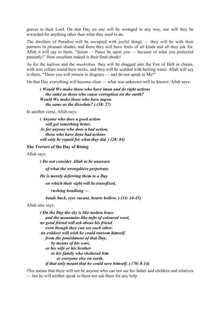 graves to their Lord. On that Day no one will be wronged in any way, nor will they be
rewarded for anything other than what they used to do.
The dwellers of Paradise will be occupied with joyful things — they will be with their
partners in pleasant shades, and there they will have fruits of all kinds and all they ask for.
Allah it will say to them, "Salam — Peace be upon you — because of what you protected
patiently!" How excellent indeed is their final abode!
As for the kafirun and the mushrikun, they will be dragged into the Fire of Hell in chains,
with iron collars round their necks, and they will be scalded with boiling water. Allah will say
to them, "There you will remain in disgrace — and do not speak to Me!"
On that Day everything will become clear — what was unknown will be known. Allah says:
( Would We make those who have iman and do right actions
the same as those who cause corruption on the earth?
Would We make those who have taqwa
the same as the dissolute? ) (38: 27)
In another verse, Allah says:
( Anyone who does a good action
will get something better.
As for anyone who does a bad action,
those who have done bad actions
will only be repaid for what they did. ) (28: 84)
The Terrors of the Day of Rising
Allah says:
( Do not consider Allah to be unaware
of what the wrongdoers perpetrate.
He is merely deferring them to a Day
on which their sight will be transfixed,
rushing headlong —
heads back, eyes vacant, hearts hollow. ) (14: 44-45)
Allah also says:
( On the Day the sky is like molten brass
and the mountains like tufts of coloured wool,
no good friend will ask about his friend
even though they can see each other.
An evildoer will wish he could ransom himself
from the punishment of that Day,
by means of his sons,
or his wife or his brother
or his family who sheltered him
or everyone else on earth,
if that only meant that he could save himself. ) (70: 8-14)
This means that there will not be anyone who can not see his father and children and relatives
— but he will neither speak to them nor ask them for any help.
 