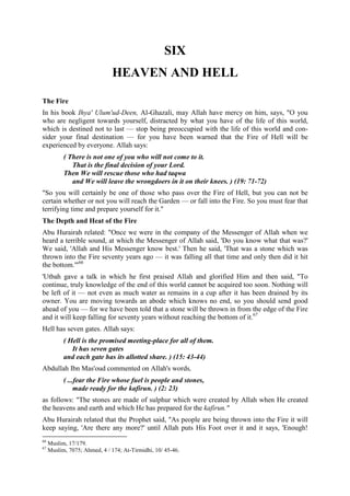 SIX
HEAVEN AND HELL
The Fire
In his book Ihya' Ulum'ud-Deen, Al-Ghazali, may Allah have mercy on him, says, "O you
who are negligent towards yourself, distracted by what you have of the life of this world,
which is destined not to last — stop being preoccupied with the life of this world and con-
sider your final destination — for you have been warned that the Fire of Hell will be
experienced by everyone. Allah says:
( There is not one of you who will not come to it.
That is the final decision of your Lord.
Then We will rescue those who had taqwa
and We will leave the wrongdoers in it on their knees. ) (19: 71-72)
"So you will certainly be one of those who pass over the Fire of Hell, but you can not be
certain whether or not you will reach the Garden — or fall into the Fire. So you must fear that
terrifying time and prepare yourself for it."
The Depth and Heat of the Fire
Abu Hurairah related: "Once we were in the company of the Messenger of Allah when we
heard a terrible sound, at which the Messenger of Allah said, 'Do you know what that was?'
We said, 'Allah and His Messenger know best.' Then he said, 'That was a stone which was
thrown into the Fire seventy years ago — it was falling all that time and only then did it hit
the bottom.'"66
'Utbah gave a talk in which he first praised Allah and glorified Him and then said, "To
continue, truly knowledge of the end of this world cannot be acquired too soon. Nothing will
be left of it — not even as much water as remains in a cup after it has been drained by its
owner. You are moving towards an abode which knows no end, so you should send good
ahead of you — for we have been told that a stone will be thrown in from the edge of the Fire
and it will keep falling for seventy years without reaching the bottom of it.67
Hell has seven gates. Allah says:
( Hell is the promised meeting-place for all of them.
It has seven gates
and each gate has its allotted share. ) (15: 43-44)
Abdullah Ibn Mas'oud commented on Allah's words,
( ...fear the Fire whose fuel is people and stones,
made ready for the kafirun. ) (2: 23)
as follows: "The stones are made of sulphur which were created by Allah when He created
the heavens and earth and which He has prepared for the kafirun."
Abu Hurairah related that the Prophet said, "As people are being thrown into the Fire it will
keep saying, 'Are there any more?' until Allah puts His Foot over it and it says, 'Enough!
66
Muslim, 17/179.
67
Muslim, 7075; Ahmed, 4 / 174; At-Tirmidhi, 10/ 45-46.
 