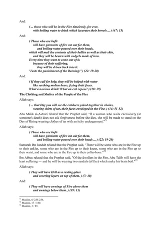 And:
( ... those who will be in the Fire timelessly, for ever,
with boiling water to drink which lacerates their bowels ... ) (47: 15)
And:
( Those who are kafir
will have garments of fire cut out for them,
and boiling water poured over their heads,
which will melt the contents of their bellies as well as their skin,
and they will be beaten with cudgels made of iron.
Every time they want to come out of it,
because of their suffering,
they will be driven back into it:
'Taste the punishment of the Burning!' ) (22: 19-20)
And:
( If they call for help, they will be helped with water
like seething molten brass, frying their faces.
What a noxious drink! What an evil repose! ) (18: 29)
The Clothing and Shelter of the People of the Fire
Allah says:
( ... that Day you will see the evildoers yoked together in chains,
wearing shirts of tar, their faces enveloped in the Fire. ) (14: 51-52)
Abu Malik al-Ash'ari related that the Prophet said, "If a woman who wails excessively (at
someone's death) does not ask forgiveness before she dies, she will be made to stand on the
Day of Rising wearing clothes of tar with an itchy undergarment."71
Allah says:
( Those who are kafir
will have garments of fire cut out for them,
and boiling water poured over their heads ... ) (22: 19-20)
Samurah Ibn Jundub related that the Prophet said, "There will be some who are in the Fire up
to their ankles, some who are in the Fire up to their knees, some who are in the Fire up to
their waist, and some who are in the Fire up to their collar-bone."72
Ibn Abbas related that the Prophet said, "Of the dwellers in the Fire, Abu Talib will have the
least suffering — and he will be wearing two sandals (of fire) which make his brain boil."73
Allah says:
( They will have Hell as a resting-place
and covering layers on top of them. ) (7: 40)
And:
( They will have awnings of Fire above them
and awnings below them. ) (39: 15)
71
Muslim, 6/ 235-236.
72
Muslim, 17 / 180.
73
Muslim, 3 / 85.
 