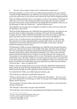 The self : whose weapon is sleep, and it is imprisoned by sleeplessness."1
It has been related by sayyedina 'Umar, may Allah be pleased with him, that once when he
visited the Prophet Muhammad, may Allah bless him and grant him peace, who was lying on
a mat in his small room, he was moved to tears when he saw how little the Prophet possessed.
When the Prophet asked him why he was weeping, sayyedina 'Umar replied, 'O Messenger of
Allah, how can I not cry? This mat has left marks on your sides and I can only see what I
have seen of your stores. Caesar and Chosroes are leading their lives of plenty, while you are
the Messenger of Allah, His Chosen One — and look what you have!'
'Ibn al-Khattab,' he answered, 'isn't it enough for you that for us there is the next world, and
for them there is this world?'2
When the Prophet Muhammad, may Allah bless him and grant him peace, was dying, he was
given the choice of either living longer or returning to His Lord. He chose the Highest
Company. He said, "Allah, the Blessed and Exalted, said, 'If My slave longs to meet Me, I
long to meet him, and if he is averse to meeting Me, I am averse to meeting him.'"3
Heaven's Door is for those who are aware that time is passing, that this world is leaving
them, that the next world is approaching them, and that Allah is Real. It is for those who
would hate to be in the Fire and who long to be in the Garden. It is for those who find
themselves knocking on heaven's door.
The Messenger of Allah, our master Muhammad, may Allah bless him and grant him peace,
used to say, when he rose for prayer in the middle of the night, "Oh Allah, praise belongs to
You. You are the light of the heavens and the earth and praise belongs to You. You are the
Sustainer of the heavens and the earth and praise belongs to You. You are the Lord of the
heavens and the earth and whoever is in them. You are the Truth and Your words are true.
Your promise is true, and the meeting with You is true. The Garden is true and the Fire is true
and the Hour is true. Oh Allah, I submit to You and I accept You and I trust in You and I turn
to You and I argue by You and I summon to You for judgement. Forgive me what I have sent
before me and what I have left behind, what I have kept secret and what I have proclaimed.
You are my god — there is no god but You."4
Death is a doorway through which every one of us must pass. Both before and beyond this
doorway there are many doorways through which we must pass if we are to find ourselves
finally entering through one of the eight gates which are heaven's door.
It is related that Ibn 'Abbas, may Allah be pleased with him, said:
"The Gardens have eight gates of gold inlaid with jewels:
"Written on the first gate is La ilaha il'Allah, Muhammad arRasulu'llah — There is no god
only Allah, Muhammad is the Messenger of Allah. It is the gate of the Prophets, Messengers,
Martyrs and the Generous.
"The second gate is the gate of those who prayed, who were excellent in wudu and the basic
elements of the prayer.
"The third gate is that of those who gave Zakat cheerfully.
"The fourth gate is that of those who commanded good and forbade the reprehensible.
1
The Basic Research by Shaykh Ahmad ibn 'Ajiba, p.219
2
The Wives of the Prophet by Ahmad Thomson, p. 35
3
Al-Muwatta' Imam Malik, 16.16.51
4
Al-Muwatta' Imam Malik, 15.8.34
 