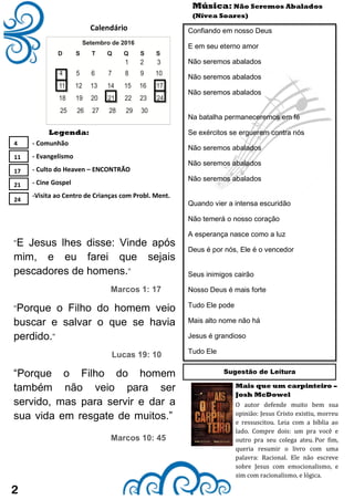 "E Jesus lhes disse: Vinde após
mim, e eu farei que sejais
pescadores de homens."
Marcos 1: 17
"Porque o Filho do homem veio
buscar e salvar o que se havia
perdido."
Lucas 19: 10
“Porque o Filho do homem
também não veio para ser
servido, mas para servir e dar a
sua vida em resgate de muitos.”
Marcos 10: 45
2
Calendário
- Comunhão
- Evangelismo
- Culto do Heaven – ENCONTRÃO
- Cine Gospel
-Visita ao Centro de Crianças com Probl. Ment.
Legenda:
Mais que um carpinteiro –
Josh McDowel
Música: Não Seremos Abalados
(Nívea Soares)
Confiando em nosso Deus
E em seu eterno amor
Não seremos abalados
Não seremos abalados
Não seremos abalados
Na batalha permaneceremos em fé
Se exércitos se erguerem contra nós
Não seremos abalados
Não seremos abalados
Não seremos abalados
Quando vier a intensa escuridão
Não temerá o nosso coração
A esperança nasce como a luz
Deus é por nós, Ele é o vencedor
Seus inimigos cairão
Nosso Deus é mais forte
Tudo Ele pode
Mais alto nome não há
Jesus é grandioso
Tudo Ele
4
11
17
21
24
O autor defende muito bem sua
opinião: Jesus Cristo existiu, morreu
e ressuscitou. Leia com a bíblia ao
lado. Compre dois: um pra você e
outro pra seu colega ateu. Por fim,
queria resumir o livro com uma
palavra: Racional. Ele não escreve
sobre Jesus com emocionalismo, e
sim com racionalismo, e lógica.
Sugestão de Leitura
 