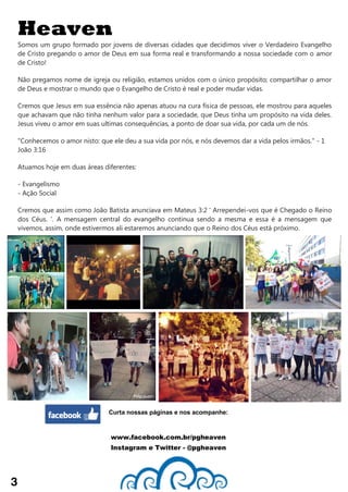 Heaven
Somos um grupo formado por jovens de diversas cidades que decidimos viver o Verdadeiro Evangelho
de Cristo pregando o amor de Deus em sua forma real e transformando a nossa sociedade com o amor
de Cristo!
Não pregamos nome de igreja ou religião, estamos unidos com o único propósito; compartilhar o amor
de Deus e mostrar o mundo que o Evangelho de Cristo é real e poder mudar vidas.
Cremos que Jesus em sua essência não apenas atuou na cura física de pessoas, ele mostrou para aqueles
que achavam que não tinha nenhum valor para a sociedade, que Deus tinha um propósito na vida deles.
Jesus viveu o amor em suas ultimas consequências, a ponto de doar sua vida, por cada um de nós.
"Conhecemos o amor nisto: que ele deu a sua vida por nós, e nós devemos dar a vida pelos irmãos." - 1
João 3:16
Atuamos hoje em duas áreas diferentes:
- Evangelismo
- Ação Social
Cremos que assim como João Batista anunciava em Mateus 3:2 ' Arrependei-vos que é Chegado o Reino
dos Céus. '. A mensagem central do evangelho continua sendo a mesma e essa é a mensagem que
vivemos, assim, onde estivermos ali estaremos anunciando que o Reino dos Céus está próximo.
3
Curta nossas páginas e nos acompanhe:
www.facebook.com.br/pgheaven
Instagram e Twitter - @pgheaven
 
