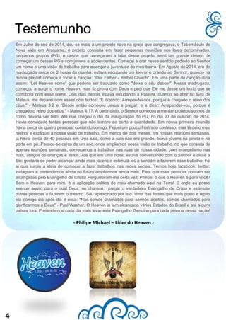 4
Em Julho do ano de 2014, deu-se inicio a um projeto novo na igreja que congregava, o Tabernáculo de
Nova Vida em Araruama, o projeto consistia em fazer pequenas reuniões nos lares denominadas,
pequenos grupos (PG), e desde que começaram a falar desse projeto, senti um grande desejo de
começar um desses PG’s com jovens e adolescentes. Comecei a orar nesse sentido pedindo ao Senhor
um nome e uma visão de trabalho para alcançar a juventude do meu bairro. Em Agosto de 2014, era de
madrugada cerca de 2 horas da manhã, estava escutando um louvor e orando ao Senhor, quando na
minha playlist começa a tocar a canção: "Our Father - Bethel Church". Em uma parte da canção dizia
assim: "Let Heaven come" que poderia ser traduzido como "deixa o céu descer". Nessa madrugada,
começou a surgir o nome Heaven, mas fiz prova com Deus e pedi que Ele me desse um texto que se
corrobora com esse nome. Dois dias depois estava estudando a Palavra, quando ao abrir no livro de
Mateus, me deparei com esses dois textos: "E dizendo: Arrependei-vos, porque é chegado o reino dos
céus." - Mateus 3:2 e "Desde então começou Jesus a pregar, e a dizer: Arrependei-vos, porque é
chegado o reino dos céus." - Mateus 4:17. A partir disto, o Senhor começou a me dar projetos/sonhos de
como deveria ser feito. Até que chegou o dia da inauguração do PG, no dia 23 de outubro de 2014.
Havia convidado tantas pessoas que não lembro ao certo a quantidade. Em nossa primeira reunião
havia cerca de quatro pessoas, contando comigo. Fiquei um pouco frustrado confesso, mas lá dei o meu
melhor e expliquei a nossa visão de trabalho. Em menos de dois meses, em nossas reuniões semanais,
já havia cerca de 40 pessoas em uma sala, como a sala não era grande, ficava jovens na janela e na
porta em pé. Passou-se cerca de um ano, onde ampliamos nossa visão de trabalho, no que consista de
apenas reuniões semanais, começamos a trabalhar nas ruas de nossa cidade, com evangelismo nas
ruas, abrigos de crianças e asilos. Até que em uma noite, estava conversando com o Senhor e disse a
Ele: gostaria de poder alcançar ainda mais jovens e estimulá-los a também a fazerem esse trabalho. Foi
ai que surgiu a ideia de começar a fazer trabalhos nas redes sociais. Temos hoje facebook, twitter,
instagram e pretendemos ainda no futuro ampliarmos ainda mais. Para que mais pessoas possam ser
alcançadas pelo Evangelho de Cristo! Perguntaram-me certa vez: Philipe, o que o Heaven é para você?
Bem o Heaven para mim, é a aplicação prática do meu chamado aqui na Terra! É onde eu posso
exercer aquilo para o qual Deus me chamou, pregar o verdadeiro Evangelho de Cristo e estimular
outras pessoas a fazerem o mesmo. Sou apaixonado por isto. Uma das frases que mais gosto e repito
ela comigo dia após dia é essa: "Não somos chamados para sermos aceitos, somos chamados para
glorificarmos a Deus" - Paul Washer. O Heaven já tem alcançado vários Estados do Brasil e até alguns
países fora. Pretendemos cada dia mais levar este Evangelho Genuíno para cada pessoa nessa nação!
- Philipe Michael – Líder do Heaven -
Testemunho
 