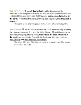 Heb 11:13-14 13 These all died in faith, not having received the
promises, but havingseen them afar off, and were persuadedof them, and
embraced them, and confessed that they were strangers and pilgrims on
the earth. 14 For they that say such things declare plainlythat they seek a
country.
This earth is our pilgrimage our destination is a heavenlycountry.
Rev 14:12-13 12 Here is the patience of the saints: here are they that keep
the commandments of God, and the faith of Jesus. 13 And I heard a voice
from heaven saying unto me, Write, Blessed are the dead which die in
the Lord from henceforth: Yea, saith the Spirit, that they may rest from
their labours; and their works do follow them.
The “after-life”for a Christian is a place of rest and rewardfor works
done while on earth.
 