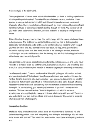 it can lead you to the spirit world.
Often people think of me as some sort of miracle worker, but there is nothing superhuman
about speaking with the dead. The only difference between me and you is that I have
learned to use my sixth sense incredibly well. Like other people who are considered
physically gifted, I have merely learned to distinguish my inner voice and the voice of spirit
from the multitude of opinions and beliefs swirling through my mind. Any psychic will tell
you that it takes observation, reflection, and trial and error to develop a strong intuitive
sense.
Think of the first time you tried to drive. You had to begin with the basics, study and listen
to the instructor. The first time you sat behind the wheel, you had to distinguish the
accelerator from the brake pedal and become familiar with what happens when you put
your foot on either one. You learned how to slow down, to stop, or to go in reverse.
Intuition is like any other skill. The more you use it, the better you are at it, the more
confident you become, and the smoother the journey. You will find that using your intuition
will enhance every aspect of your life.
Yes, perhaps some have a special inclination toward psychic awareness and some have
refined it to a master level, but just the same, everyone has intuition. Like everything else
in life, it is up to you to train your intuition to whatever degree you are willing to reach for.
I am frequently asked, "How do you know that it is spirit giving you information and not
your own imagination?" In the beginning of my development as a medium, this was the
hardest thing to determine. Like everyone else, I was so used to listening to my mind for
the answers that at first it was difficult to rethink information that came through which is
necessary in order to discern between my own mind chatter and the information coming
from spirit. To be discerning, you have to pay attention to yourself. I usually tell my
students, "To thine own self be true." In order to get in touch with this sense of
knowingness, you must begin by having an intimate relationship with yourself. The more
you understand your own motives, ideas, and beliefs, the easier it becomes to separate
what is yours from what is spirit's.
Interpreting Intuition
There are many levels of intuition, just as there are many levels to ourselves. No one
pattern fits every person. Start with interpreting your thoughts and feelings. You will have
to be honest with yourself. You, more than anyone else, must know what's going on inside
you.
 