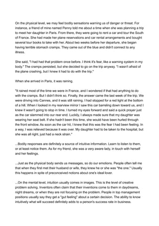 On the physical level, we may feel bodily sensations warning us of danger or threat. For
instance, a friend of mine named Penny told me about a time when she was planning a trip
to meet her daughter in Paris. From there, they were going to rent a car and tour the South
of France. She had made her plane reservations and car rental arrangements and bought
several tour books to take with her. About two weeks before her departure, she began
having terrible stomach cramps. They came out of the blue and didn't connect to any
illness.
She said, "I had had that problem once before. I think it's fear, like a warning system in my
body." The cramps persisted, but she decided to go on the trip anyway. "I wasn't afraid of
the plane crashing, but I knew it had to do with the trip."
When she arrived in Paris, it was raining.
"It rained most of the time we were in France, and I wondered if that had anything to do
with the cramps. But I didn't think so. Finally, the answer came the last week of the trip. We
were driving into Cannes, and it was still raining. I had stopped for a red light at the bottom
of a hill. When I looked in my rearview mirror I saw this car barreling down toward us, and I
knew it wasn't going to stop in time. I turned my eyes forward and said a quick prayer just
as the car slammed into our rear end. Luckily, I always made sure that my daughter was
wearing her seat belt. If she hadn't been this time, she would have been hurled through
the front window. As soon as the car hit, I knew that this was the fear I had been feeling. In
a way, I was relieved because it was over. My daughter had to be taken to the hospital, but
she was all right, just had a neck strain."
...Bodily responses are definitely a source of intuitive information. Learn to listen to them,
or at least notice them. As for my friend, she was a very aware lady, in touch with herself
and her feelings.
...Just as the physical body sends us messages, so do our emotions. People often tell me
that when they first met their husband or wife, they knew he or she was "the one." Usually
this happens in spite of preconceived notions about one's ideal lover.
...On the mental level, intuition usually comes in images. This is the level of creative
problem solving. Inventors often claim that their inventions come to them in daydreams,
night dreams, or when they are not focusing on the problem. People in top management
positions usually say they get a "gut feeling" about a certain decision. The ability to know
intuitively what will succeed definitely adds to a person's success rate in business.
 