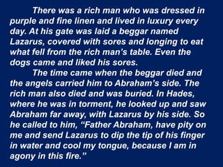 There was a rich man who was dressed in
purple and fine linen and lived in luxury every
day. At his gate was laid a beggar named
Lazarus, covered with sores and longing to eat
what fell from the rich man’s table. Even the
dogs came and liked his sores.
The time came when the beggar died and
the angels carried him to Abraham’s side. The
rich man also died and was buried. In Hades,
where he was in torment, he looked up and saw
Abraham far away, with Lazarus by his side. So
he called to him, “Father Abraham, have pity on
me and send Lazarus to dip the tip of his finger
in water and cool my tongue, because I am in
agony in this fire.”
 