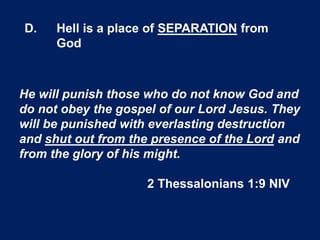 D. Hell is a place of SEPARATION from
God
He will punish those who do not know God and
do not obey the gospel of our Lord Jesus. They
will be punished with everlasting destruction
and shut out from the presence of the Lord and
from the glory of his might.
2 Thessalonians 1:9 NIV
 