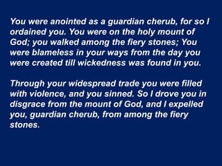 You were anointed as a guardian cherub, for so I
ordained you. You were on the holy mount of
God; you walked among the fiery stones; You
were blameless in your ways from the day you
were created till wickedness was found in you.
Through your widespread trade you were filled
with violence, and you sinned. So I drove you in
disgrace from the mount of God, and I expelled
you, guardian cherub, from among the fiery
stones.
 