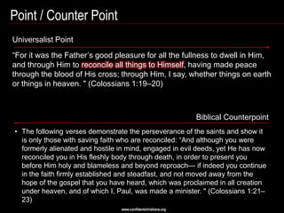 Point / Counter Point
Universalist Point
―For it was the Father‘s good pleasure for all the fullness to dwell in Him,
and through Him to reconcile all things to Himself, having made peace
through the blood of His cross; through Him, I say, whether things on earth
or things in heaven. " (Colossians 1:19–20)



                                                               Biblical Counterpoint
• The following verses demonstrate the perseverance of the saints and show it
  is only those with saving faith who are reconciled: ―And although you were
  formerly alienated and hostile in mind, engaged in evil deeds, yet He has now
  reconciled you in His fleshly body through death, in order to present you
  before Him holy and blameless and beyond reproach— if indeed you continue
  in the faith firmly established and steadfast, and not moved away from the
  hope of the gospel that you have heard, which was proclaimed in all creation
  under heaven, and of which I, Paul, was made a minister. " (Colossians 1:21–
  23)
                                 www.confidentchristians.org
 