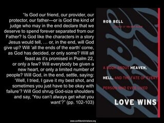 ―Is God our friend, our provider, our
   protector, our father—or is God the kind of
   judge who may in the end declare that we
deserve to spend forever separated from our
 Father? Is God like the characters in a story
  Jesus would tell, … or, in the end, will God
give up? Will ‗all the ends of the earth‘ come,
  as God has decided, or only some? Will all
            feast as it‘s promised in Psalm 22,
     or only a few? Will everybody be given a
        new heart, or only a limited number of
 people? Will God, in the end, settle, saying:
      ‗Well, I tried, I gave it my best shot, and
     sometimes you just have to be okay with
 failure‘? Will God shrug God-size shoulders
      and say, ‗You can‘t always get what you
                           want‘?‖ (pp. 102-103)


                                    www.confidentchristians.org
 