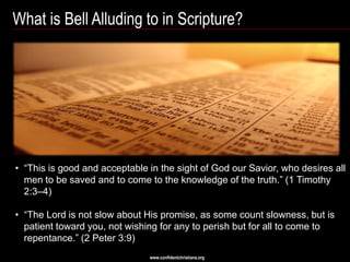 What is Bell Alluding to in Scripture?




• ―This is good and acceptable in the sight of God our Savior, who desires all
  men to be saved and to come to the knowledge of the truth.‖ (1 Timothy
  2:3–4)

• ―The Lord is not slow about His promise, as some count slowness, but is
  patient toward you, not wishing for any to perish but for all to come to
  repentance.‖ (2 Peter 3:9)
                               www.confidentchristians.org
 