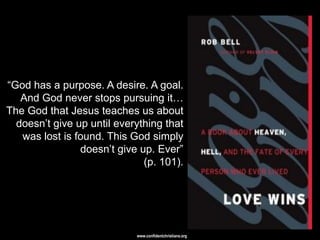 ―God has a purpose. A desire. A goal.
   And God never stops pursuing it…
The God that Jesus teaches us about
  doesn‘t give up until everything that
   was lost is found. This God simply
                doesn‘t give up. Ever‖
                              (p. 101).




                            www.confidentchristians.org
 