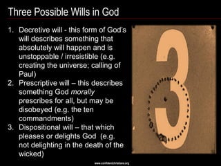 Three Possible Wills in God
1. Decretive will - this form of God‘s
   will describes something that
   absolutely will happen and is
   unstoppable / irresistible (e.g.
   creating the universe; calling of
   Paul)
2. Prescriptive will – this describes
   something God morally
   prescribes for all, but may be
   disobeyed (e.g. the ten
   commandments)
3. Dispositional will – that which
   pleases or delights God (e.g.
   not delighting in the death of the
   wicked)
                           www.confidentchristians.org
 